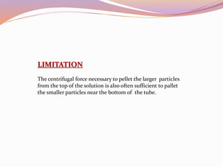 LIMITATION
The centrifugal force necessary to pellet the larger particles
from the top of the solution is also often sufficient to pallet
the smaller particles near the bottom of the tube.
 