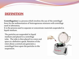 DEFINITION
Centrifugation is a process which involves the use of the centrifugal
force for the sedimentation of heterogeneous mixtures with centrifuge
used in laboratory.
It is the process used to separate or concentrate materials suspended in
liquid medium.
The particles are suspended in liquid
medium and placed in a centrifuge
tube. The tube is then placed in a rotor and
spun at a definitive speed. Rotation of the
rotor about a central axis generates a
centrifugal force upon the particles in the
suspension.
 