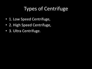 Types of Centrifuge
• 1. Low Speed Centrifuge,
• 2. High Speed Centrifuge,
• 3. Ultra Centrifuge.
 