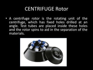 CENTRIFUGE Rotor
• A centrifuge rotor is the rotating unit of the
centrifuge, which has fixed holes drilled at an
angle. Test tubes are placed inside these holes
and the rotor spins to aid in the separation of the
materials.
 