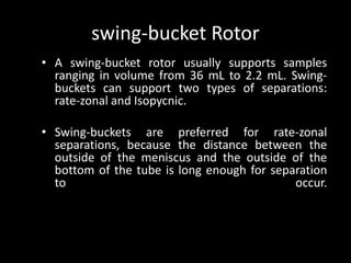 swing-bucket Rotor
• A swing-bucket rotor usually supports samples
ranging in volume from 36 mL to 2.2 mL. Swing-
buckets can support two types of separations:
rate-zonal and Isopycnic.
• Swing-buckets are preferred for rate-zonal
separations, because the distance between the
outside of the meniscus and the outside of the
bottom of the tube is long enough for separation
to occur.
 
