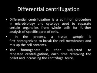 Differential centrifugation
• Differential centrifugation is a common procedure
in microbiology and cytology used to separate
certain organelles from whole cells for further
analysis of specific parts of cells.
• In the process, a tissue sample is
first homogenized to break the cell membranes and
mix up the cell contents.
• The homogenate is then subjected to
repeated centrifugations, each time removing the
pellet and increasing the centrifugal force.
 
