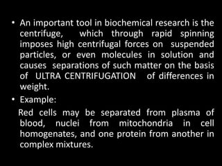 • An important tool in biochemical research is the
centrifuge, which through rapid spinning
imposes high centrifugal forces on suspended
particles, or even molecules in solution and
causes separations of such matter on the basis
of ULTRA CENTRIFUGATION of differences in
weight.
• Example:
Red cells may be separated from plasma of
blood, nuclei from mitochondria in cell
homogenates, and one protein from another in
complex mixtures.
 