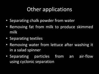 Other applications
• Separating chalk powder from water
• Removing fat from milk to produce skimmed
milk
• Separating textiles
• Removing water from lettuce after washing it
in a salad spinner
• Separating particles from an air-flow
using cyclonic separation
 
