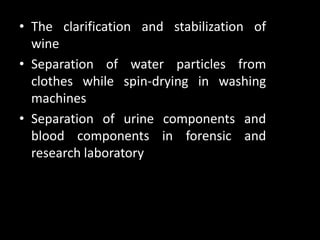 • The clarification and stabilization of
wine
• Separation of water particles from
clothes while spin-drying in washing
machines
• Separation of urine components and
blood components in forensic and
research laboratory
 