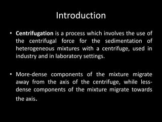 Introduction
• Centrifugation is a process which involves the use of
the centrifugal force for the sedimentation of
heterogeneous mixtures with a centrifuge, used in
industry and in laboratory settings.
• More-dense components of the mixture migrate
away from the axis of the centrifuge, while less-
dense components of the mixture migrate towards
the axis.
 