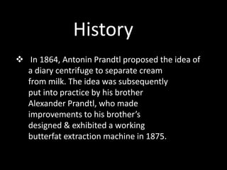  In 1864, Antonin Prandtl proposed the idea of
a diary centrifuge to separate cream
from milk. The idea was subsequently
put into practice by his brother
Alexander Prandtl, who made
improvements to his brother’s
designed & exhibited a working
butterfat extraction machine in 1875.
History
 
