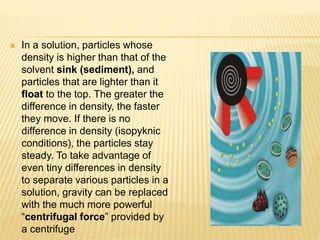  In a solution, particles whose
density is higher than that of the
solvent sink (sediment), and
particles that are lighter than it
float to the top. The greater the
difference in density, the faster
they move. If there is no
difference in density (isopyknic
conditions), the particles stay
steady. To take advantage of
even tiny differences in density
to separate various particles in a
solution, gravity can be replaced
with the much more powerful
“centrifugal force” provided by
a centrifuge
 
