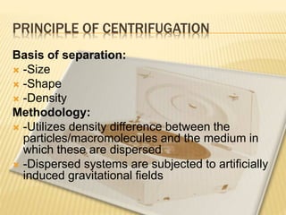PRINCIPLE OF CENTRIFUGATION
Basis of separation:
 -Size
 -Shape
 -Density
Methodology:
 -Utilizes density difference between the
particles/macromolecules and the medium in
which these are dispersed
 -Dispersed systems are subjected to artificially
induced gravitational fields
 