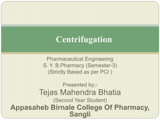 Pharmaceutical Engineering
S. Y. B.Pharmacy (Semester-3)
(Strictly Based as per PCI )
Presented by;-
Tejas Mahendra Bhatia
(Second Year Student)
Appasaheb Birnale College Of Pharmacy,
Sangli
Centrifugation
 