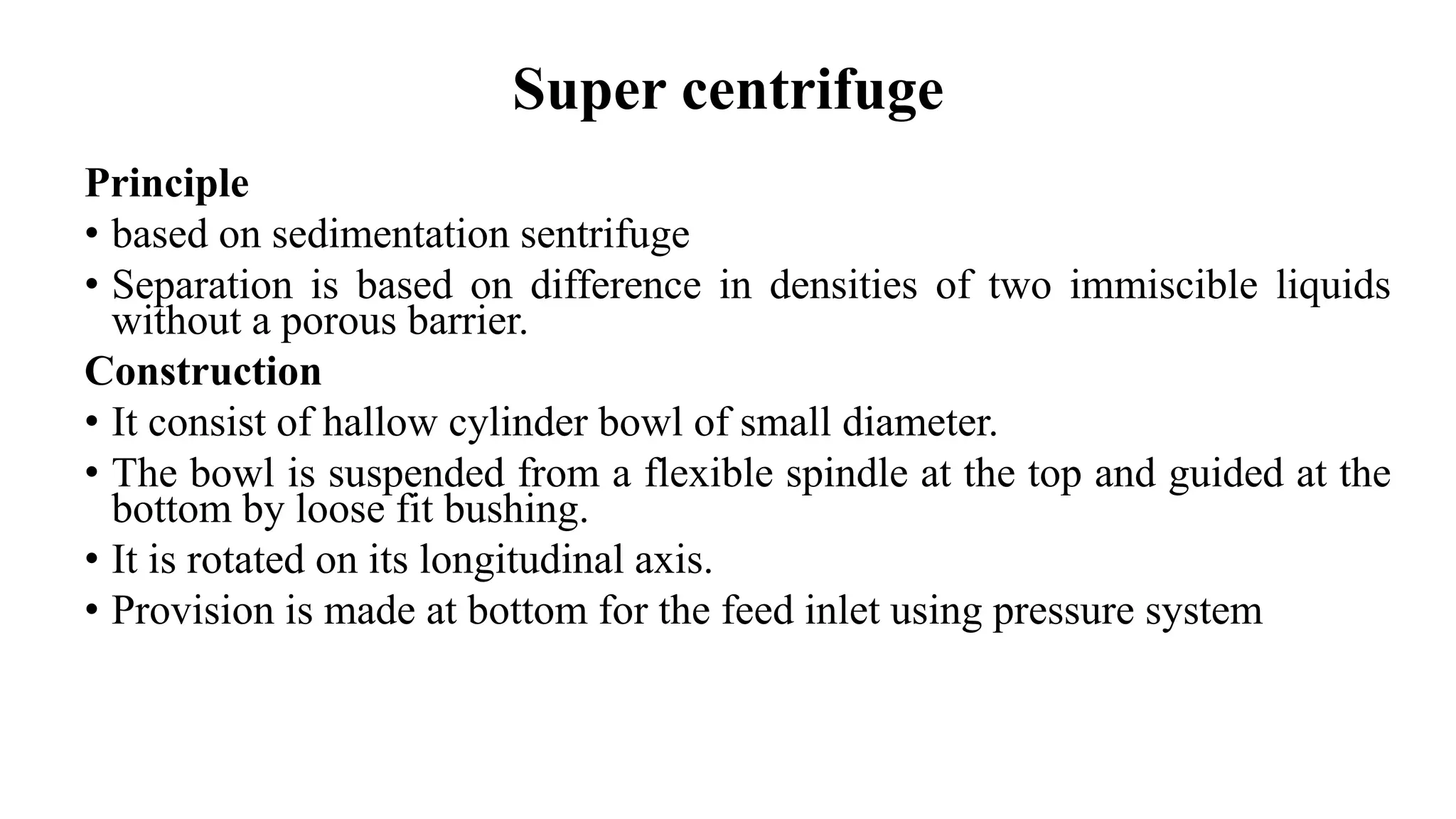 Super centrifuge
Principle
• based on sedimentation sentrifuge
• Separation is based on difference in densities of two immiscible liquids
without a porous barrier.
Construction
• It consist of hallow cylinder bowl of small diameter.
• The bowl is suspended from a flexible spindle at the top and guided at the
bottom by loose fit bushing.
• It is rotated on its longitudinal axis.
• Provision is made at bottom for the feed inlet using pressure system
 