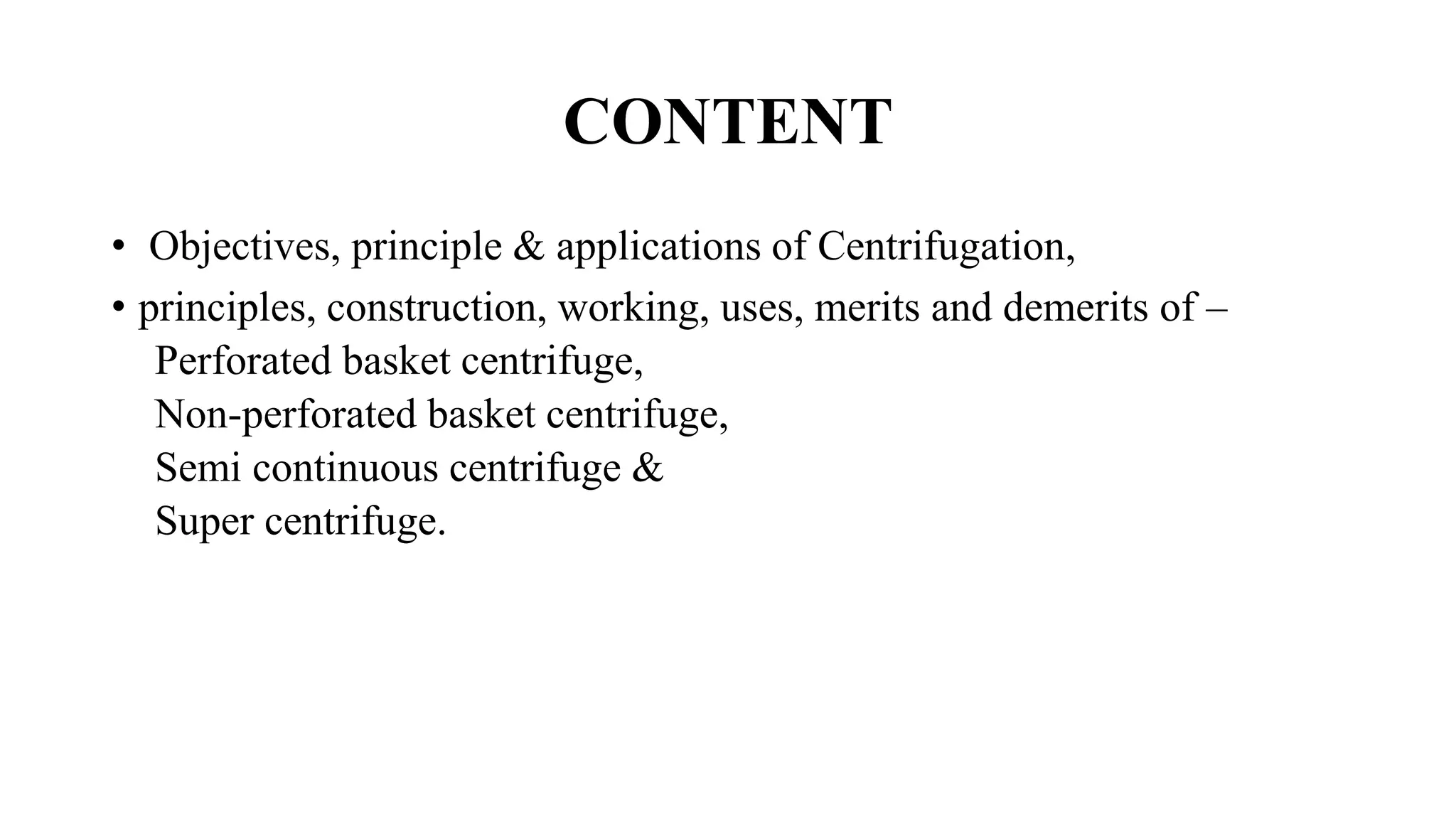 CONTENT
• Objectives, principle & applications of Centrifugation,
• principles, construction, working, uses, merits and demerits of –
Perforated basket centrifuge,
Non-perforated basket centrifuge,
Semi continuous centrifuge &
Super centrifuge.
 