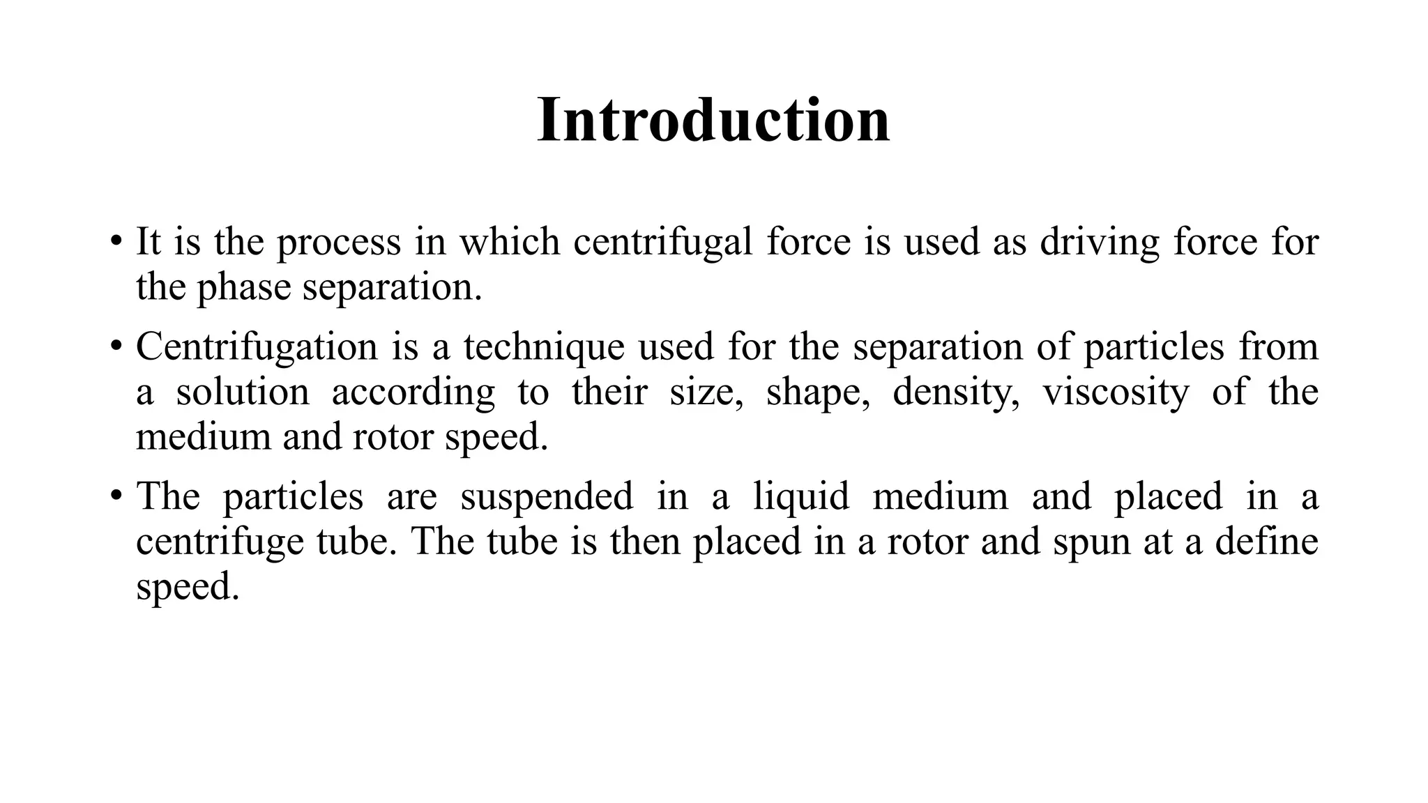 Introduction
• It is the process in which centrifugal force is used as driving force for
the phase separation.
• Centrifugation is a technique used for the separation of particles from
a solution according to their size, shape, density, viscosity of the
medium and rotor speed.
• The particles are suspended in a liquid medium and placed in a
centrifuge tube. The tube is then placed in a rotor and spun at a define
speed.
 