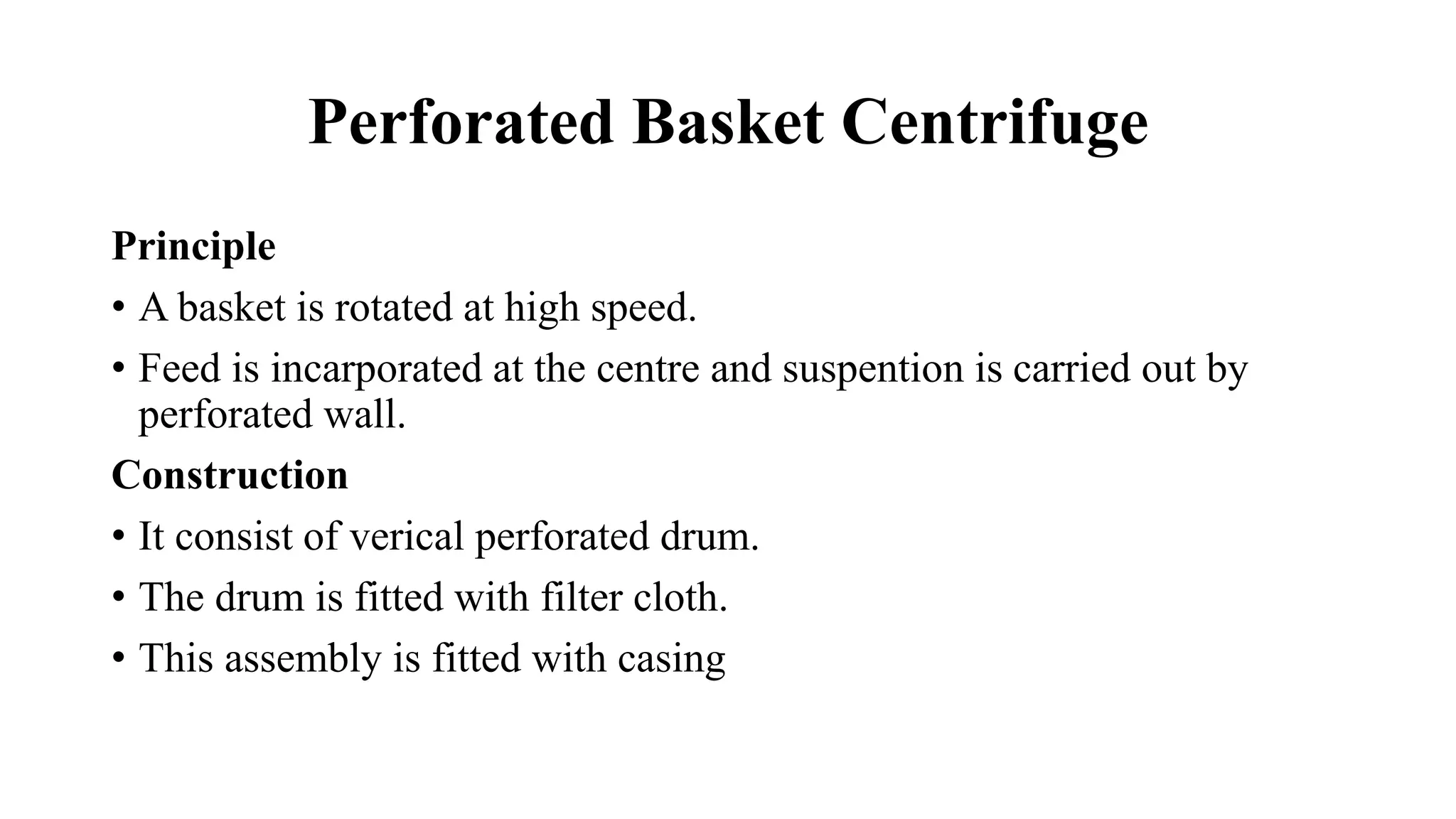 Perforated Basket Centrifuge
Principle
• A basket is rotated at high speed.
• Feed is incarporated at the centre and suspention is carried out by
perforated wall.
Construction
• It consist of verical perforated drum.
• The drum is fitted with filter cloth.
• This assembly is fitted with casing
 