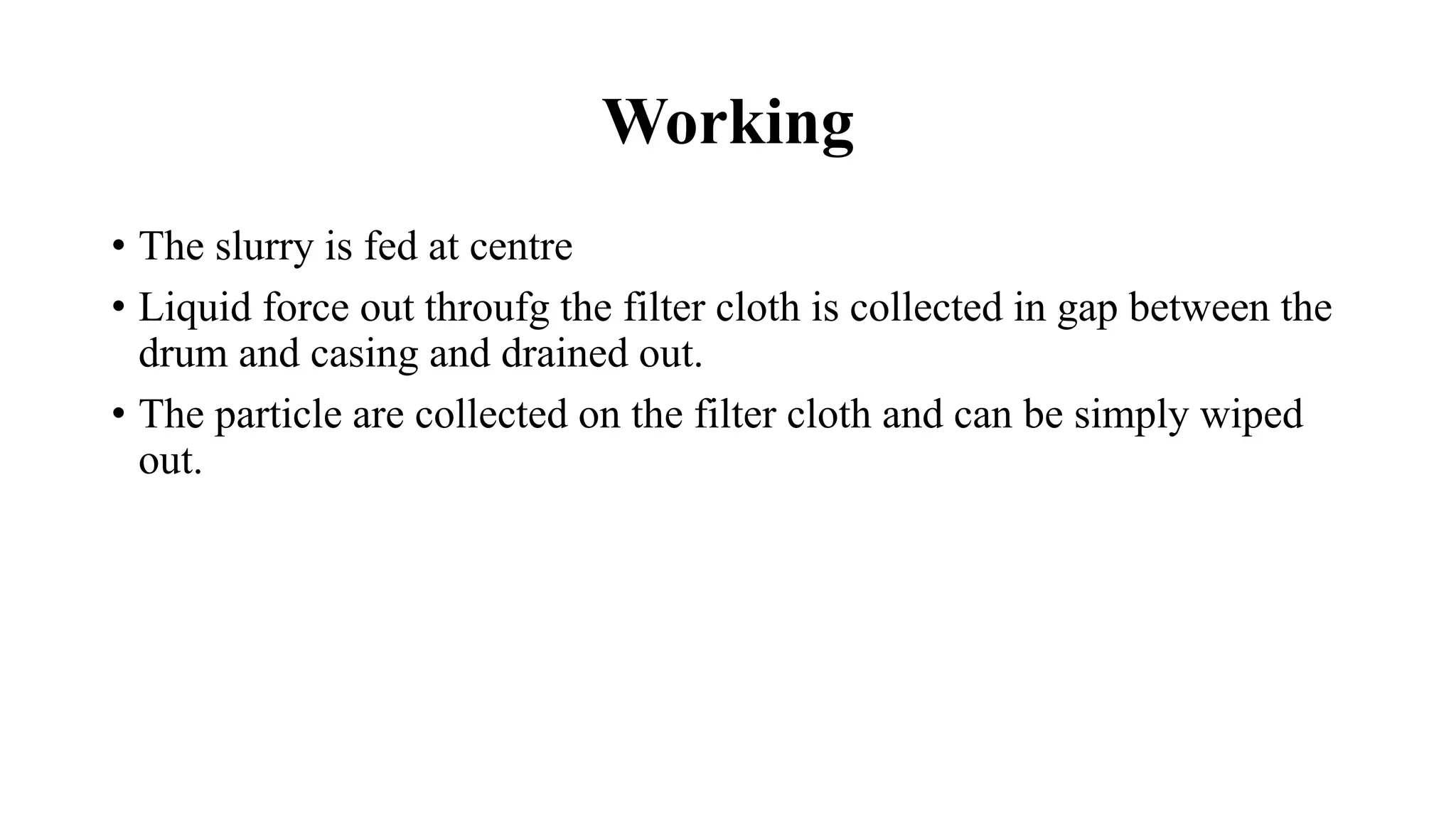 Working
• The slurry is fed at centre
• Liquid force out throufg the filter cloth is collected in gap between the
drum and casing and drained out.
• The particle are collected on the filter cloth and can be simply wiped
out.
 