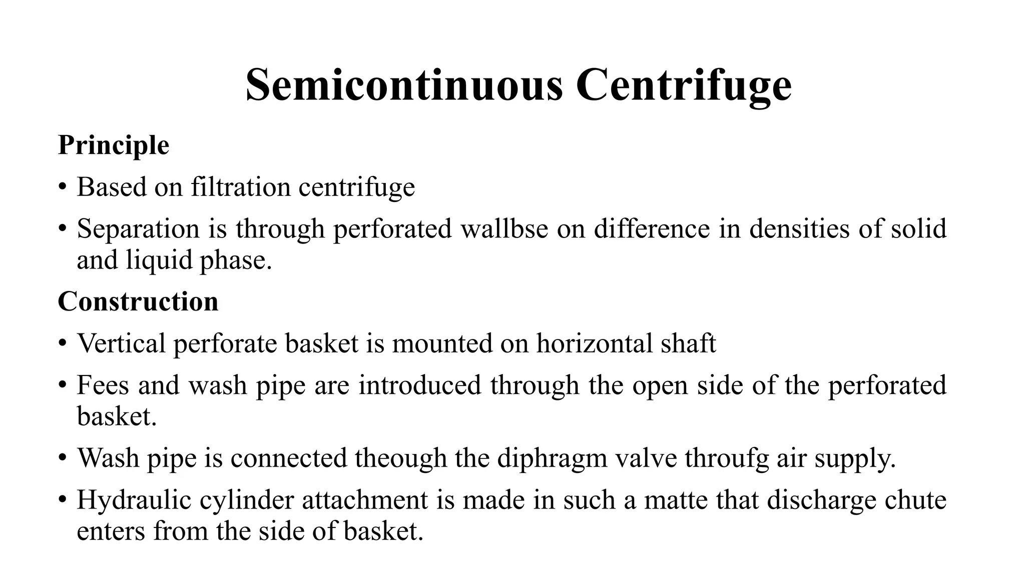 Semicontinuous Centrifuge
Principle
• Based on filtration centrifuge
• Separation is through perforated wallbse on difference in densities of solid
and liquid phase.
Construction
• Vertical perforate basket is mounted on horizontal shaft
• Fees and wash pipe are introduced through the open side of the perforated
basket.
• Wash pipe is connected theough the diphragm valve throufg air supply.
• Hydraulic cylinder attachment is made in such a matte that discharge chute
enters from the side of basket.
 