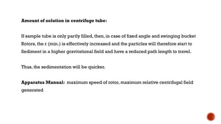 Amount of solution in centrifuge tube:
If sample tube is only partly filled, then, in case of fixed angle and swinging bucket
Rotors, the r (min.) is effectively increased and the particles will therefore start to
Sediment in a higher gravitational field and have a reduced path length to travel.
Thus, the sedimentation will be quicker.
Apparatus Manual: maximum speed of rotor, maximum relative centrifugal field
generated
 
