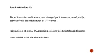 One Svedberg Unit (S):
The sedimentation coefficients of most biological particles are very small, and for
convenience its basic unit is taken as 10-13 seconds
For example, a ribosomal RNA molecule possessing a sedimentation coefficient of
5×10-13 seconds is said to have a value of 5S.
 