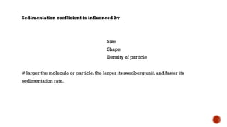 Sedimentation coefficient is influenced by
Size
Shape
Density of particle
# larger the molecule or particle, the larger its svedberg unit, and faster its
sedimentation rate.
 