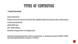 ▪ Small benchtop:
Least expensive,
Collect small amounts of material that rapidly sediments (yeast cells, erythrocytes,
coarse precipitates)
4000-6000 rpm
CF= 3000-7000 g
Ambient temperature or refrigerated
#small microfuges provide instant acceleration to maximum speed of 8000-13000
rpm developing fields of approx. 10,000 g.
 