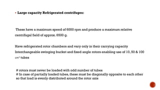 ▪ Large capacity Refrigerated centrifuges:
These have a maximum speed of 6000 rpm and produce a maximum relative
centrifugal field of approx. 6500 g.
Have refrigerated rotor chambers and vary only in their carrying capacity
Interchangeable swinging bucket and fixed angle rotors enabling use of 10, 50 & 100
cm3 tubes
# rotors must never be loaded with odd number of tubes
# In case of partially loaded tubes, these must be diagonally opposite to each other
so that load is evenly distributed around the rotor axis
 