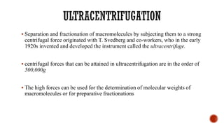 ▪ Separation and fractionation of macromolecules by subjecting them to a strong
centrifugal force originated with T. Svedberg and co-workers, who in the early
1920s invented and developed the instrument called the ultracentrifuge.
▪ centrifugal forces that can be attained in uItracentrifugation are in the order of
500,000g
▪ The high forces can be used for the determination of molecular weights of
macromolecules or for preparative fractionations
 