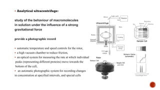 ▪ Analytical ultracentrifuge:
study of the behaviour of macromolecules
in solution under the influence of a strong
gravitational force
provide a photographic record
▪ automatic temperature and speed controls for the rotor,
▪ a high vacuum chamber to reduce friction,
▪ an optical system for measuring the rate at which individual
peaks (representing different proteins) move towards the
bottom of the cell,
▪ an automatic photographic system for recording changes
in concentration at specified intervals, and special cells
 