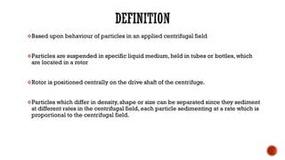 ❖Based upon behaviour of particles in an applied centrifugal field
❖Particles are suspended in specific liquid medium, held in tubes or bottles, which
are located in a rotor
❖Rotor is positioned centrally on the drive shaft of the centrifuge.
❖Particles which differ in density, shape or size can be separated since they sediment
at different rates in the centrifugal field, each particle sedimenting at a rate which is
proportional to the centrifugal field.
 