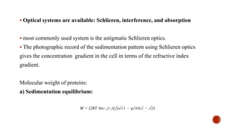 ▪ Optical systems are available: Schlieren, interference, and absorption
▪ most commonly used system is the astigmatic Schlieren optics.
▪ The photographic record of the sedimentation pattern using Schlieren optics
gives the concentration gradient in the cell in terms of the refractive index
gradient.
Molecular weight of proteins:
a) Sedimentation equilibrium:
 