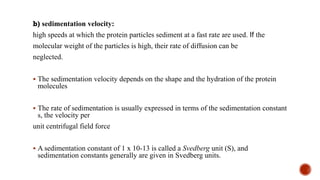 b) sedimentation velocity:
high speeds at which the protein particles sediment at a fast rate are used. If the
molecular weight of the particles is high, their rate of diffusion can be
neglected.
▪ The sedimentation velocity depends on the shape and the hydration of the protein
molecules
▪ The rate of sedimentation is usually expressed in terms of the sedimentation constant
s, the velocity per
unit centrifugal field force
▪ A sedimentation constant of 1 x 10-13 is called a Svedberg unit (S), and
sedimentation constants generally are given in Svedberg units.
 