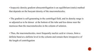 ▪ Isopycnic density gradient ultracentrifugation is an equilibrium (static) method
that depends on the buoyant density of the macromolecules.
▪ The gradient is self-generating in the centrifugal field, and its density range is
so adjusted as to be denser at the bottom of the tube and less dense near the
meniscus than the macromolecules in the column of solution.
▪ Thus, the macromolecules, most frequently nucleic acid or viruses, form a
definite band at a definite level in the column and remain there irrespective of
the length of centrifugation
 