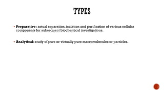 ▪ Preparative: actual separation, isolation and purification of various cellular
components for subsequent biochemical investigations.
▪ Analytical: study of pure or virtually pure macromolecules or particles.
 