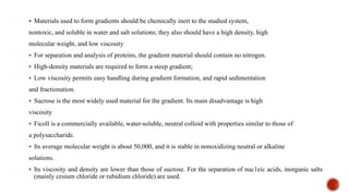 ▪ Materials used to form gradients should be chemically inert to the studied system,
nontoxic, and soluble in water and salt solutions; they also should have a high density, high
molecular weight, and low viscosity
▪ For separation and analysis of proteins, the gradient material should contain no nitrogen.
▪ High-density materials are required to form a steep gradient;
▪ Low viscosity permits easy handling during gradient formation, and rapid sedimentation
and fractionation.
▪ Sucrose is the most widely used material for the gradient. Its main disadvantage is high
viscosity
▪ Ficoll is a commercially available, water-soluble, neutral colloid with properties similar to those of
a polysaccharide.
▪ Its average molecular weight is about 50,000, and it is stable in nonoxidizing neutral or alkaline
solutions.
▪ Its viscosity and density are lower than those of sucrose. For the separation of nuc1eic acids, inorganic salts
(mainly cesium chloride or rubidium chloride) are used.
 