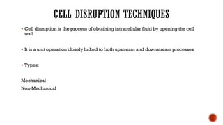 ▪ Cell disruption is the process of obtaining intracellular fluid by opening the cell
wall
▪ It is a unit operation closely linked to both upstream and downstream processes
▪ Types:
Mechanical
Non-Mechanical
 