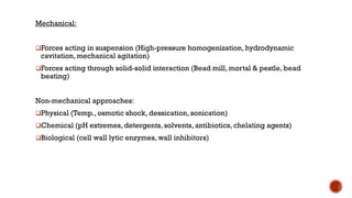 Mechanical:
❑Forces acting in suspension (High-pressure homogenization, hydrodynamic
cavitation, mechanical agitation)
❑Forces acting through solid-solid interaction (Bead mill, mortal & pestle, bead
beating)
Non-mechanical approaches:
❑Physical (Temp., osmotic shock, dessication, sonication)
❑Chemical (pH extremes, detergents, solvents, antibiotics, chelating agents)
❑Biological (cell wall lytic enzymes, wall inhibitors)
 