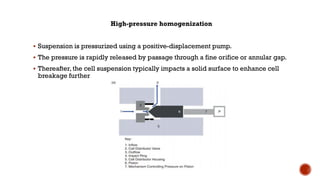 High-pressure homogenization
▪ Suspension is pressurized using a positive-displacement pump.
▪ The pressure is rapidly released by passage through a fine orifice or annular gap.
▪ Thereafter, the cell suspension typically impacts a solid surface to enhance cell
breakage further
 