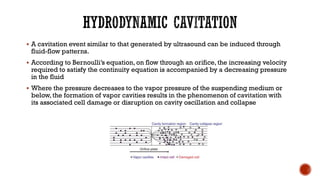 ▪ A cavitation event similar to that generated by ultrasound can be induced through
fluid-flow patterns.
▪ According to Bernoulli’s equation, on flow through an orifice, the increasing velocity
required to satisfy the continuity equation is accompanied by a decreasing pressure
in the fluid
▪ Where the pressure decreases to the vapor pressure of the suspending medium or
below,the formation of vapor cavities results in the phenomenon of cavitation with
its associated cell damage or disruption on cavity oscillation and collapse
 