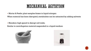 ▪ Mortar & Pestle: plant samples frozen in liquid nitrogen
When material has been disrupted, metabolites can be extracted by adding solvents
▪ Blenders: high speed to disrupt cell walls;
Similar to centrifugation material suspended in a liquid medium
 