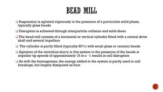 ❑ Suspension is agitated vigorously in the presence of a particulate solid phase,
typically glass beads
❑ Disruption is achieved through interparticle collision and solid shear
❑ The bead mill consists of a horizontal or vertical cylinder fitted with a central drive
shaft and several impellers
❑ The cylinder is partly filled (typically 80%) with small glass or ceramic beads
❑ Agitation of the microbial slurry in this system in the presence of the beads at
impeller tip speeds of approximately 15 m s −1 results in cell disruption
❑ As with the homogenizer, the energy added to the system is partly used in cell
breakage, but largely dissipated as heat
 