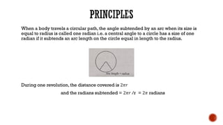 When a body travels a circular path, the angle subtended by an arc when its size is
equal to radius is called one radian i.e. a central angle to a circle has a size of one
radian if it subtends an arc length on the circle equal in length to the radius.
During one revolution, the distance covered is 2𝜋𝑟
and the radians subtended = 2𝜋𝑟 /r = 2𝜋 radians
 