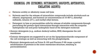 a) Extreme acidity or alkalinity cause cell lysis
b) Solvents used for the release of intracellular compounds include alcohols such as
ethanol, isopropanol, and butanol (at concentrations of 10–80%), dimethyl
sulfoxide, toluene (2%), and methyl ethyl ketone.
c) Detergent: to lyse or permeabilize cells for release of soluble components through
perturbing the protein–lipid interactions through interaction with the nonpolar
hydrophobic tail and polar hydrophilic head of the detergent molecule
❖Anionic detergents (e.g., sodium dodecyl sulfate, SDS) disorganize the cell
membrane
❖Cationic detergents are suggested to act on the lipopolysaccharide component of
the cell envelope as well as interacting with the phospholipids.
❖Nonionic detergents such as Triton X-100 and Pluronic F-68 cause a partial
solubilization of proteins in the inner membrane structure, resulting in
permeabilization
 