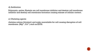 d) Antibiotics:
Polymyxin, azoles, Nystatin are cell membrane inhibitor and destroy cell membrane
inhibitor and destroy cell membrane formation causing release of cellular content.
e) Chelating agents:
chelates cations (bivalent) and make unavailable for cell causing disruption of cell
membrane. (Mg2+, Ca2+) such as EDTA
 