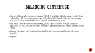 ❖Ensure all sample tubes are evenly filled. If additional tubes are required for
balancing, fill them with water or a liquid of similar density to the sample,
and ensure the mass is balanced to the nearest 0.1 grams.
❖For each tube inserted in the rotor, add a tube of equal weight directly
opposite it. This will ensure the center of gravity remains in the center of the
rotor.
❖Rotate the rotor 90° and add two additional tubes directly opposite one
another.
❖Repeat.
 