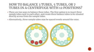 HOW TO BALANCE 3 TUBES, 5 TUBES, OR 7
TUBES IN A CENTRIFUGE WITH 12 POSITIONS?
▪ There are two ways to balance three tubes. The first option is to insert three
sample tubes next to each other, and create three balance tubes to be situated
directly across from the sample tubes.
▪ Alternatively, three sample tubes may be spaced evenly around the rotor.
 