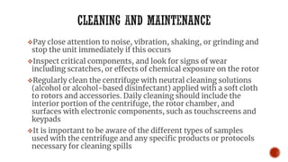 ❖Pay close attention to noise, vibration, shaking, or grinding and
stop the unit immediately if this occurs
❖Inspect critical components, and look for signs of wear
including scratches, or effects of chemical exposure on the rotor
❖Regularly clean the centrifuge with neutral cleaning solutions
(alcohol or alcohol-based disinfectant) applied with a soft cloth
to rotors and accessories. Daily cleaning should include the
interior portion of the centrifuge, the rotor chamber, and
surfaces with electronic components, such as touchscreens and
keypads
❖It is important to be aware of the different types of samples
used with the centrifuge and any specific products or protocols
necessary for cleaning spills
 