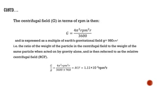 The centrifugal field (G) in terms of rpm is then:
𝐺 =
4𝜋2𝑟𝑝𝑚2𝑟
3600
and is expressed as a multiple of earth’s gravitational field g= 980cm2
i.e. the ratio of the weight of the particle in the centrifugal field to the weight of the
same particle when acted on by gravity alone, and is then referred to as the relative
centrifugal field (RCF).
𝐺
𝑔
=
4𝜋2
𝑟𝑝𝑚2
𝑟
3600 × 960
= 𝑅𝐶𝐹 = 1.11×10−5rpm2r
 