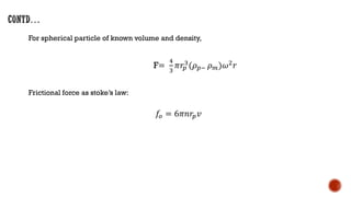 For spherical particle of known volume and density,
F=
4
3
𝜋𝑟𝑝
3
(𝜌𝑝− 𝜌𝑚)𝜔2
𝑟
Frictional force as stoke’s law:
𝑓𝑜 = 6𝜋𝑛𝑟𝑝𝑣
 