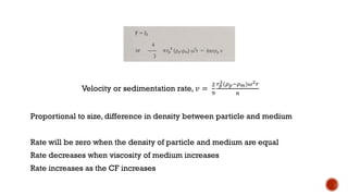 Velocity or sedimentation rate, 𝑣 =
2
9
𝑟𝑝
2(𝜌𝑝−𝜌𝑚)𝜔2𝑟
𝑛
Proportional to size, difference in density between particle and medium
Rate will be zero when the density of particle and medium are equal
Rate decreases when viscosity of medium increases
Rate increases as the CF increases
 
