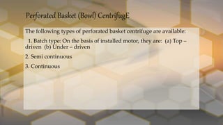 Perforated Basket (Bowl) CentrifugE
The following types of perforated basket centrifuge are available:
1. Batch type: On the basis of installed motor, they are: (a) Top –
driven (b) Under – driven
2. Semi continuous
3. Continuous
 