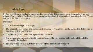 Batch Type
In this centrifuge, a basket is suspended from a shaft. This arrangement is described as top-
driven. Conversely, if the basket is mounted on the shaft, it is described as under-driven. These
are used for batch processes.
Principle:
 It is a filtration type centrifuge.
 The separation of solids and liquids is through a perforation wall based on the difference in
densities of the two phases.
 The basket (bowl) contains a perforated side wall.
 During centrifugation the liquid passes through the perforated side wall, while solid is
retained in the basket.
 The deposited solid is cut from the side of the basket and collected.
 